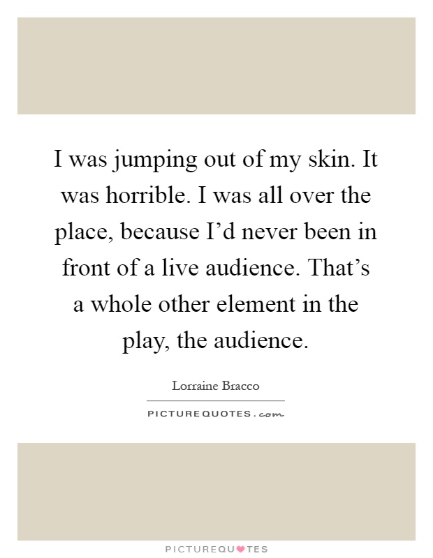 I was jumping out of my skin. It was horrible. I was all over the place, because I'd never been in front of a live audience. That's a whole other element in the play, the audience Picture Quote #1