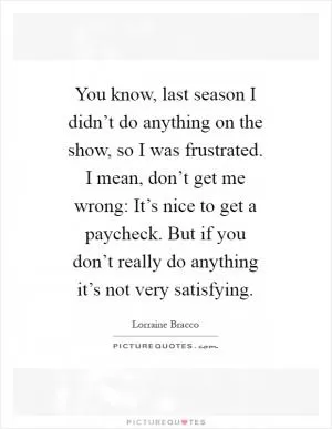 You know, last season I didn’t do anything on the show, so I was frustrated. I mean, don’t get me wrong: It’s nice to get a paycheck. But if you don’t really do anything it’s not very satisfying Picture Quote #1