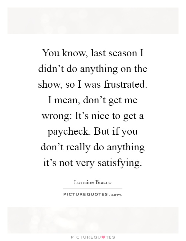 You know, last season I didn't do anything on the show, so I was frustrated. I mean, don't get me wrong: It's nice to get a paycheck. But if you don't really do anything it's not very satisfying Picture Quote #1