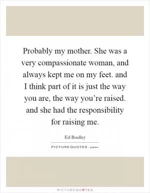 Probably my mother. She was a very compassionate woman, and always kept me on my feet. and I think part of it is just the way you are, the way you’re raised. and she had the responsibility for raising me Picture Quote #1