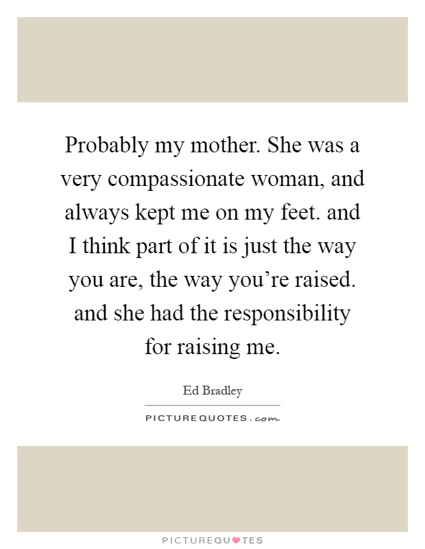 Probably my mother. She was a very compassionate woman, and always kept me on my feet. and I think part of it is just the way you are, the way you're raised. and she had the responsibility for raising me Picture Quote #1