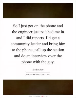 So I just got on the phone and the engineer just patched me in and I did reports. I’d get a community leader and bring him to the phone, call up the station and do an interview over the phone with the guy Picture Quote #1