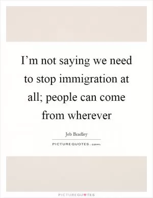 I’m not saying we need to stop immigration at all; people can come from wherever Picture Quote #1