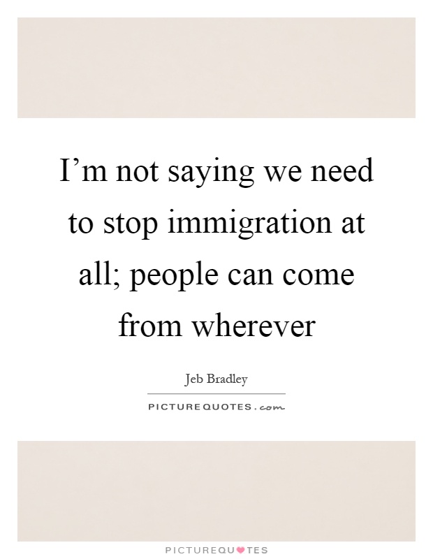I'm not saying we need to stop immigration at all; people can come from wherever Picture Quote #1