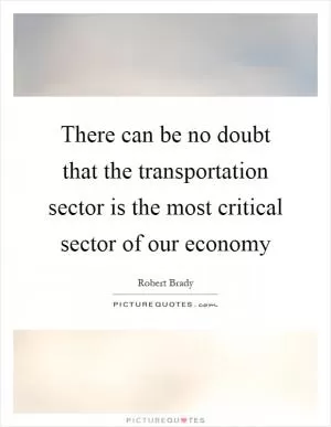 There can be no doubt that the transportation sector is the most critical sector of our economy Picture Quote #1