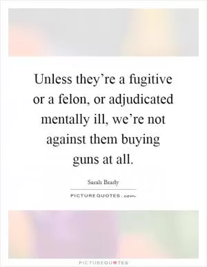 Unless they’re a fugitive or a felon, or adjudicated mentally ill, we’re not against them buying guns at all Picture Quote #1