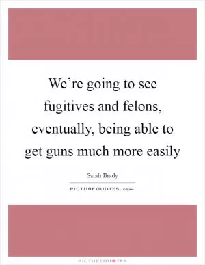 We’re going to see fugitives and felons, eventually, being able to get guns much more easily Picture Quote #1