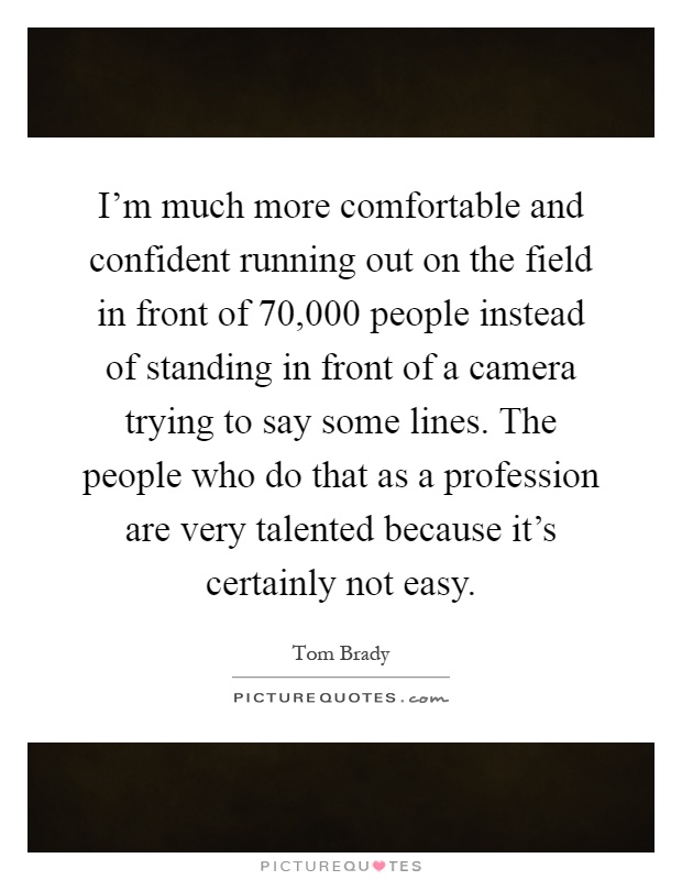 I'm much more comfortable and confident running out on the field in front of 70,000 people instead of standing in front of a camera trying to say some lines. The people who do that as a profession are very talented because it's certainly not easy Picture Quote #1
