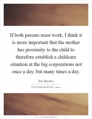 If both parents must work, I think it is more important that the mother has proximity to the child to therefore establish a childcare situation at the big corporations not once a day, but many times a day Picture Quote #1