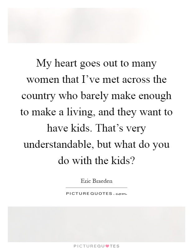 My heart goes out to many women that I've met across the country who barely make enough to make a living, and they want to have kids. That's very understandable, but what do you do with the kids? Picture Quote #1