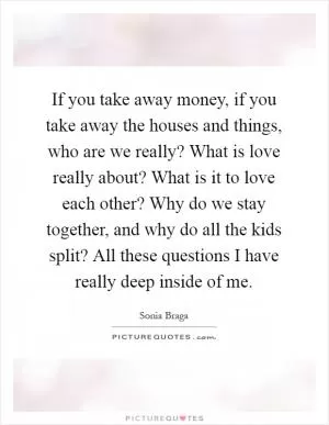 If you take away money, if you take away the houses and things, who are we really? What is love really about? What is it to love each other? Why do we stay together, and why do all the kids split? All these questions I have really deep inside of me Picture Quote #1