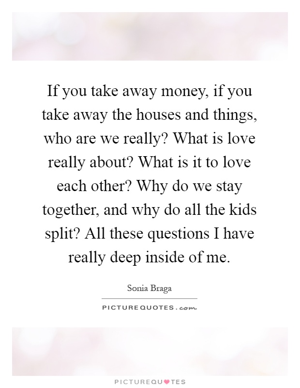 If you take away money, if you take away the houses and things, who are we really? What is love really about? What is it to love each other? Why do we stay together, and why do all the kids split? All these questions I have really deep inside of me Picture Quote #1