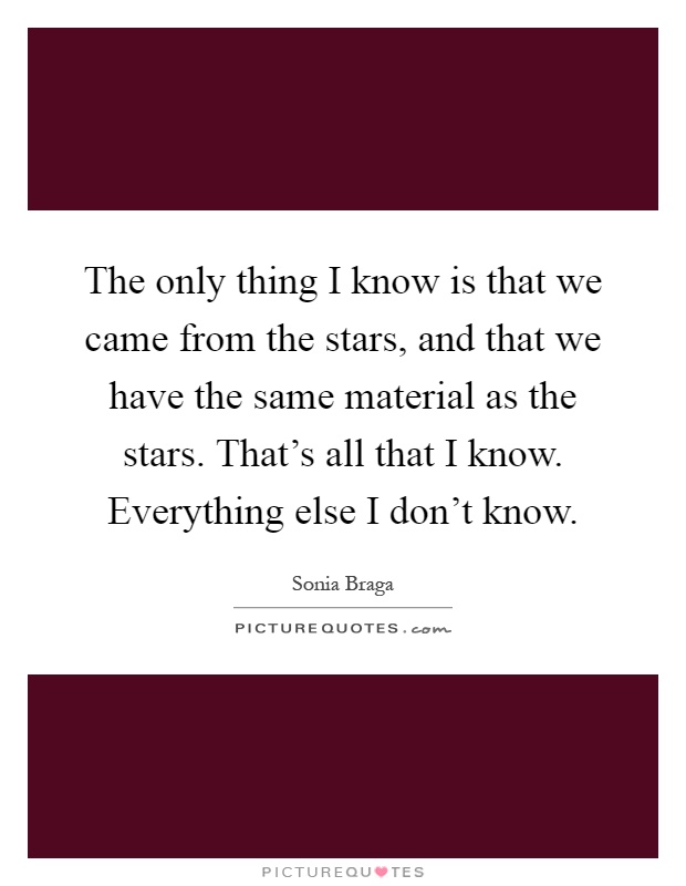 The only thing I know is that we came from the stars, and that we have the same material as the stars. That's all that I know. Everything else I don't know Picture Quote #1