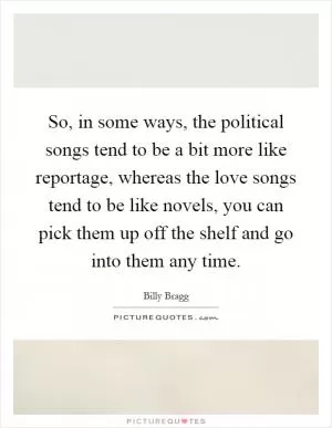 So, in some ways, the political songs tend to be a bit more like reportage, whereas the love songs tend to be like novels, you can pick them up off the shelf and go into them any time Picture Quote #1
