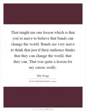 That taught me one lesson which is that you’re naive to believe that bands can change the world. Bands are very naive to think that just if their audience thinks that they can change the world, that they can. That was quite a lesson for my career, really Picture Quote #1