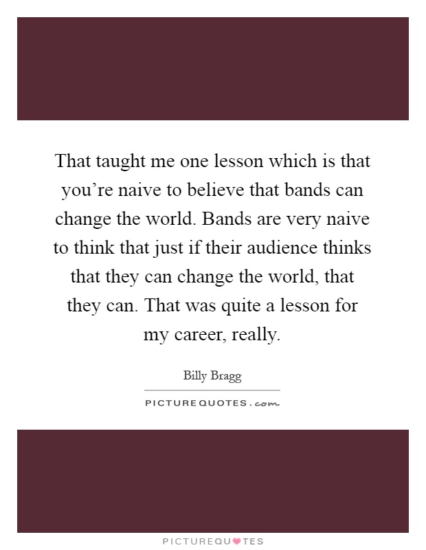 That taught me one lesson which is that you're naive to believe that bands can change the world. Bands are very naive to think that just if their audience thinks that they can change the world, that they can. That was quite a lesson for my career, really Picture Quote #1
