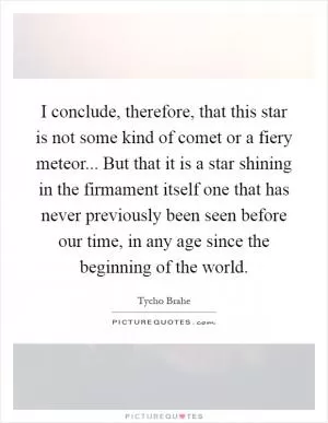 I conclude, therefore, that this star is not some kind of comet or a fiery meteor... But that it is a star shining in the firmament itself one that has never previously been seen before our time, in any age since the beginning of the world Picture Quote #1