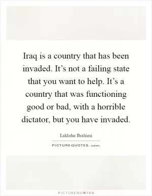 Iraq is a country that has been invaded. It’s not a failing state that you want to help. It’s a country that was functioning good or bad, with a horrible dictator, but you have invaded Picture Quote #1
