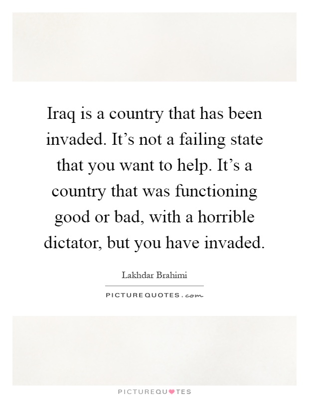 Iraq is a country that has been invaded. It's not a failing state that you want to help. It's a country that was functioning good or bad, with a horrible dictator, but you have invaded Picture Quote #1