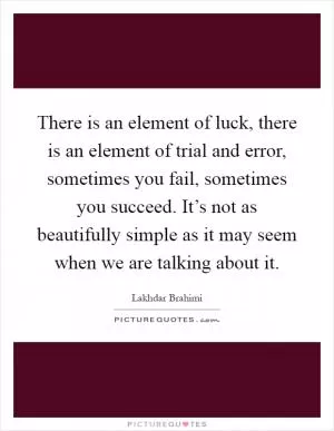 There is an element of luck, there is an element of trial and error, sometimes you fail, sometimes you succeed. It’s not as beautifully simple as it may seem when we are talking about it Picture Quote #1