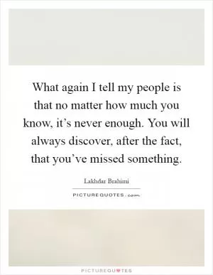 What again I tell my people is that no matter how much you know, it’s never enough. You will always discover, after the fact, that you’ve missed something Picture Quote #1