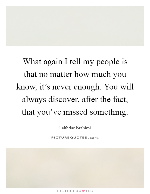 What again I tell my people is that no matter how much you know, it's never enough. You will always discover, after the fact, that you've missed something Picture Quote #1