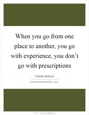 When you go from one place to another, you go with experience, you don’t go with prescriptions Picture Quote #1