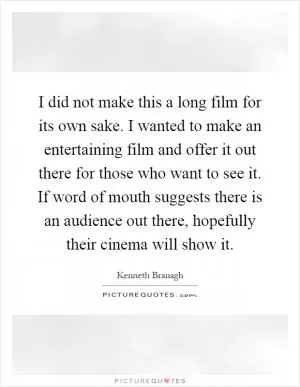 I did not make this a long film for its own sake. I wanted to make an entertaining film and offer it out there for those who want to see it. If word of mouth suggests there is an audience out there, hopefully their cinema will show it Picture Quote #1