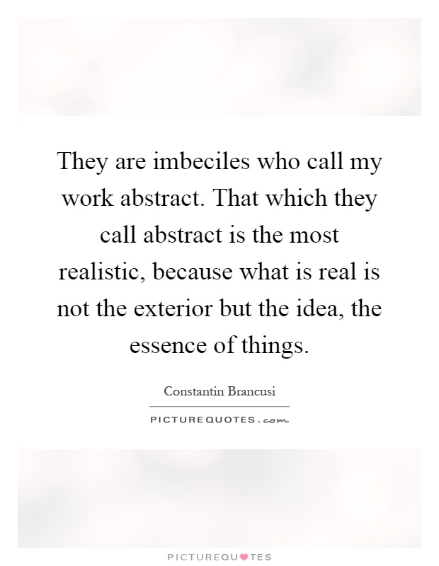 They are imbeciles who call my work abstract. That which they call abstract is the most realistic, because what is real is not the exterior but the idea, the essence of things Picture Quote #1