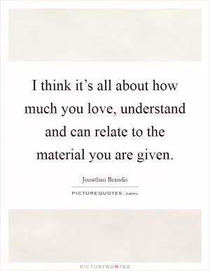 I think it’s all about how much you love, understand and can relate to the material you are given Picture Quote #1