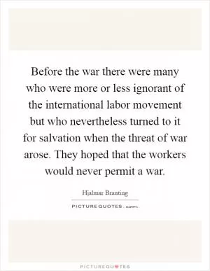 Before the war there were many who were more or less ignorant of the international labor movement but who nevertheless turned to it for salvation when the threat of war arose. They hoped that the workers would never permit a war Picture Quote #1