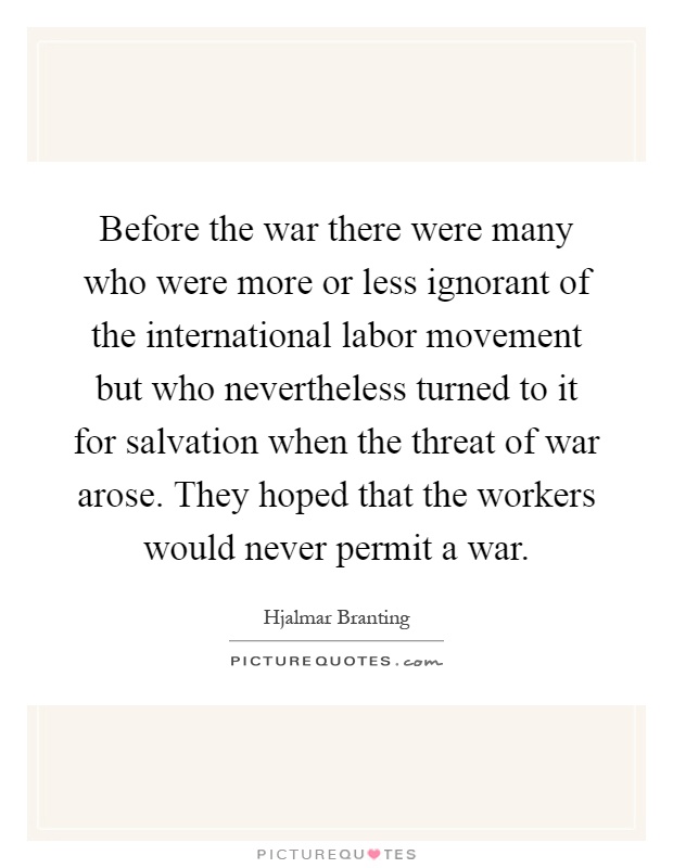 Before the war there were many who were more or less ignorant of the international labor movement but who nevertheless turned to it for salvation when the threat of war arose. They hoped that the workers would never permit a war Picture Quote #1