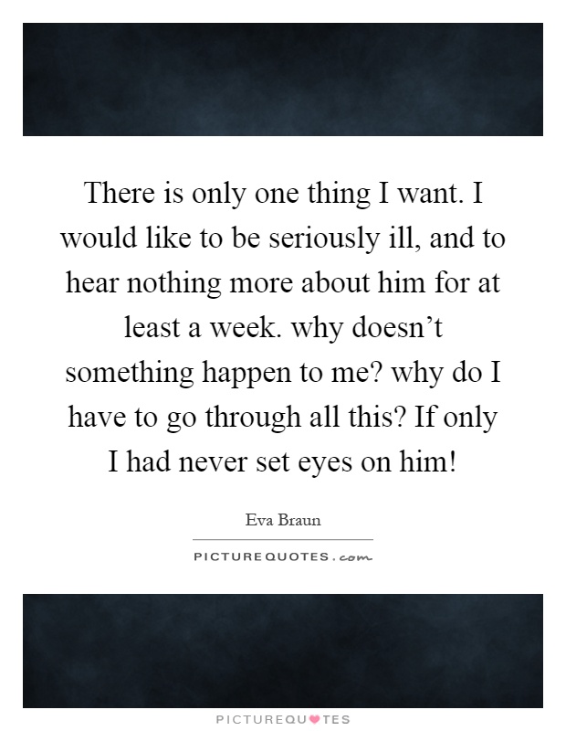 There is only one thing I want. I would like to be seriously ill, and to hear nothing more about him for at least a week. why doesn't something happen to me? why do I have to go through all this? If only I had never set eyes on him! Picture Quote #1