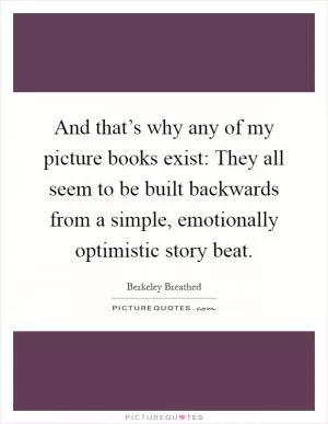And that’s why any of my picture books exist: They all seem to be built backwards from a simple, emotionally optimistic story beat Picture Quote #1