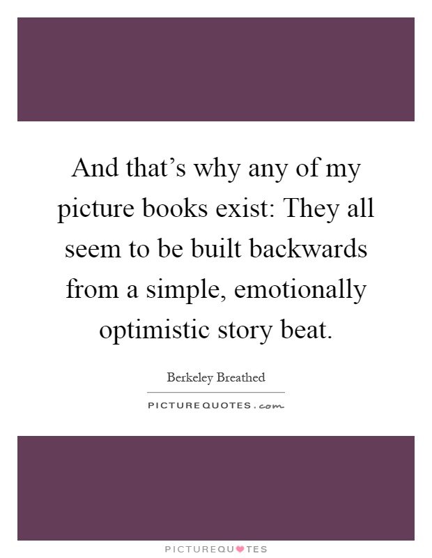 And that's why any of my picture books exist: They all seem to be built backwards from a simple, emotionally optimistic story beat Picture Quote #1