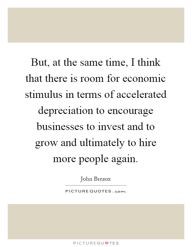 But, at the same time, I think that there is room for economic stimulus in terms of accelerated depreciation to encourage businesses to invest and to grow and ultimately to hire more people again Picture Quote #1