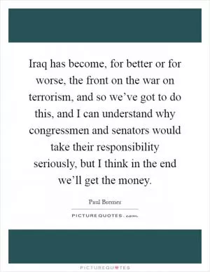 Iraq has become, for better or for worse, the front on the war on terrorism, and so we’ve got to do this, and I can understand why congressmen and senators would take their responsibility seriously, but I think in the end we’ll get the money Picture Quote #1