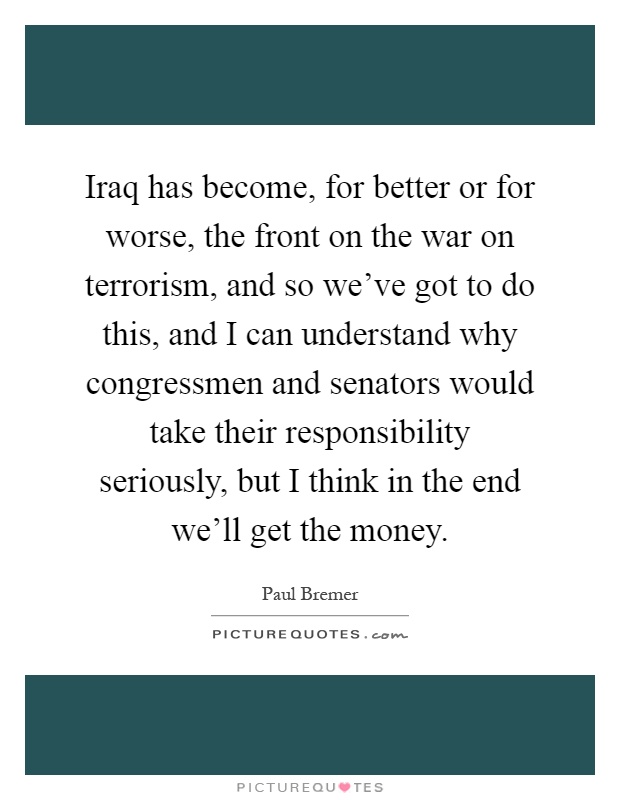 Iraq has become, for better or for worse, the front on the war on terrorism, and so we've got to do this, and I can understand why congressmen and senators would take their responsibility seriously, but I think in the end we'll get the money Picture Quote #1