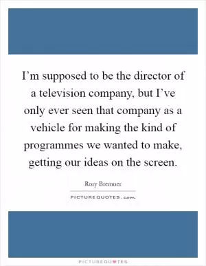 I’m supposed to be the director of a television company, but I’ve only ever seen that company as a vehicle for making the kind of programmes we wanted to make, getting our ideas on the screen Picture Quote #1