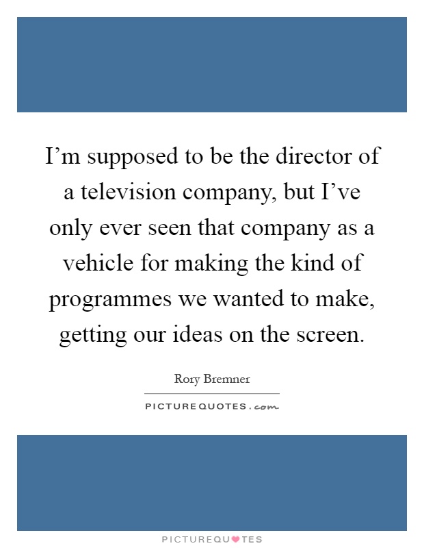 I'm supposed to be the director of a television company, but I've only ever seen that company as a vehicle for making the kind of programmes we wanted to make, getting our ideas on the screen Picture Quote #1