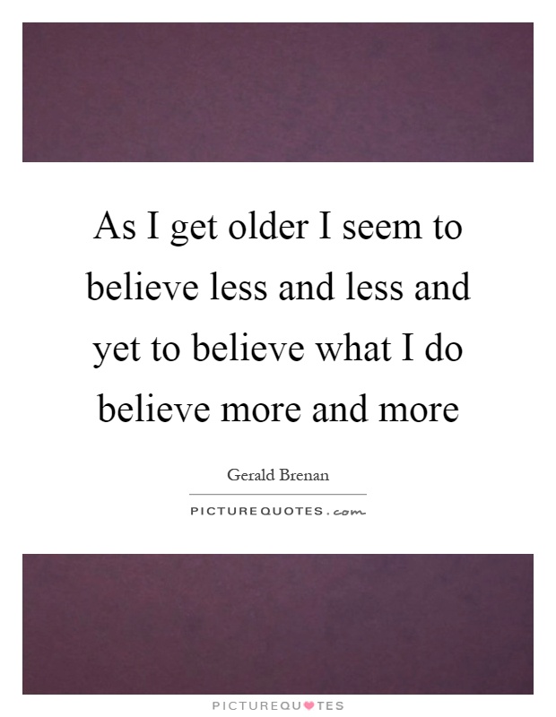 As I get older I seem to believe less and less and yet to believe what I do believe more and more Picture Quote #1