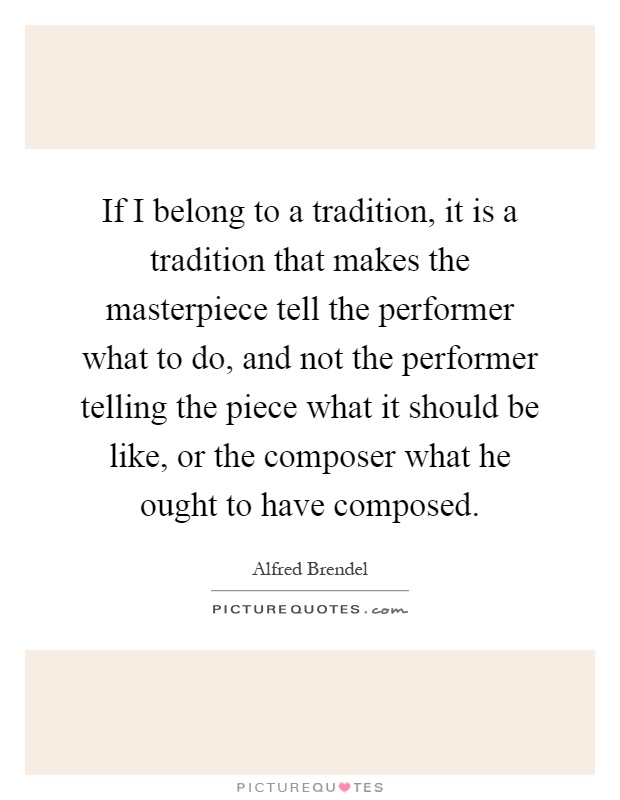If I belong to a tradition, it is a tradition that makes the masterpiece tell the performer what to do, and not the performer telling the piece what it should be like, or the composer what he ought to have composed Picture Quote #1