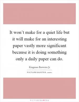 It won’t make for a quiet life but it will make for an interesting paper vastly more significant because it is doing something only a daily paper can do Picture Quote #1