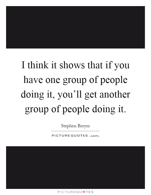 I think it shows that if you have one group of people doing it, you'll get another group of people doing it Picture Quote #1