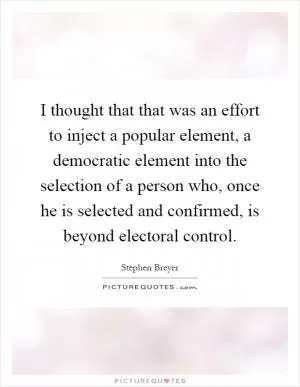 I thought that that was an effort to inject a popular element, a democratic element into the selection of a person who, once he is selected and confirmed, is beyond electoral control Picture Quote #1
