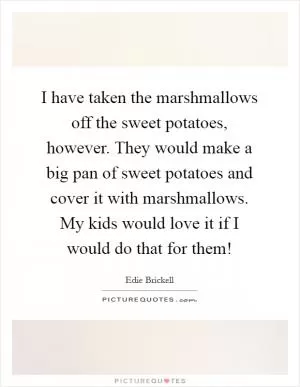 I have taken the marshmallows off the sweet potatoes, however. They would make a big pan of sweet potatoes and cover it with marshmallows. My kids would love it if I would do that for them! Picture Quote #1