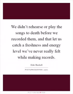 We didn’t rehearse or play the songs to death before we recorded them, and that let us catch a freshness and energy level we’ve never really felt while making records Picture Quote #1