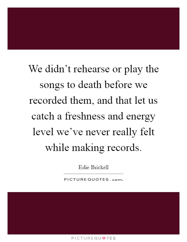 We didn't rehearse or play the songs to death before we recorded them, and that let us catch a freshness and energy level we've never really felt while making records Picture Quote #1