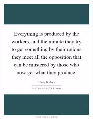 Everything is produced by the workers, and the minute they try to get something by their unions they meet all the opposition that can be mustered by those who now get what they produce Picture Quote #1
