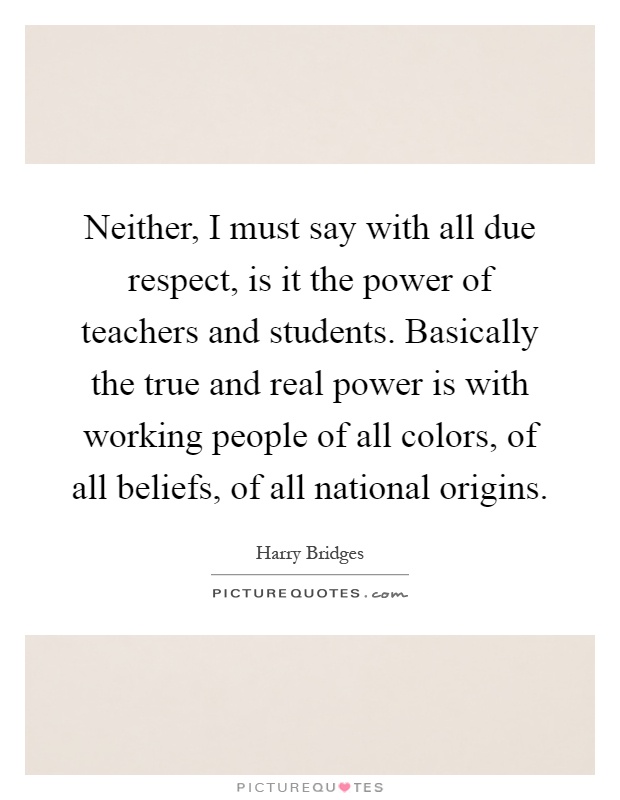 Neither, I must say with all due respect, is it the power of teachers and students. Basically the true and real power is with working people of all colors, of all beliefs, of all national origins Picture Quote #1
